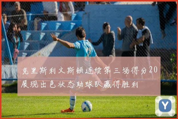 克里斯利文斯顿连续第三场得分20展现出色状态助球队赢得胜利